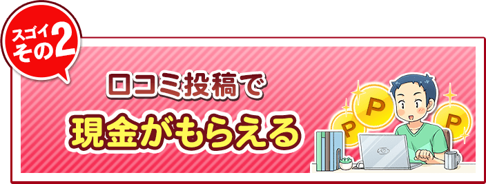 スゴイその2、口コミ投稿で現金がもらえる